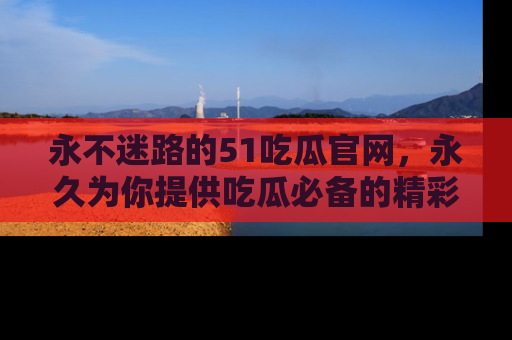 永不迷路的51吃瓜官网，永久为你提供吃瓜必备的精彩资讯