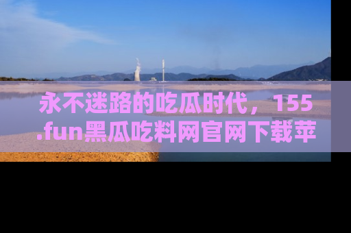 永不迷路的吃瓜时代,155.fun黑瓜吃料网官网下载苹果版陪你同行!