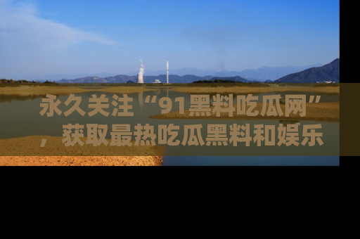 永久关注“91黑料吃瓜网”，获取最热吃瓜黑料和娱乐资讯