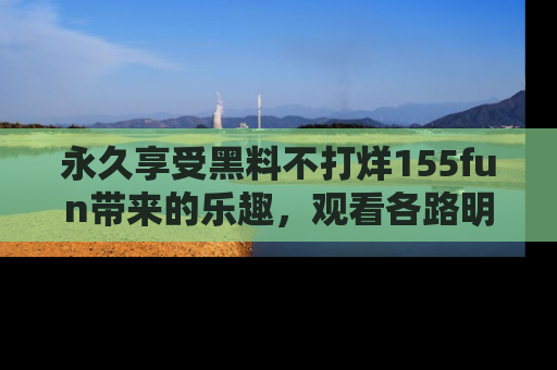 永久享受黑料不打烊155fun带来的乐趣，观看各路明星的内幕故事！
