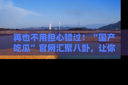 再也不用担心错过！“国产吃瓜”官网汇聚八卦，让你随时随地吃瓜。