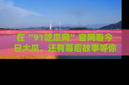 在“91吃瓜网”官网看今日大瓜，还有幕后故事等你来挖掘！