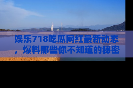 娱乐718吃瓜网红最新动态，爆料那些你不知道的秘密！