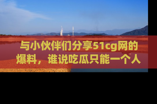 与小伙伴们分享51cg网的爆料，谁说吃瓜只能一个人？