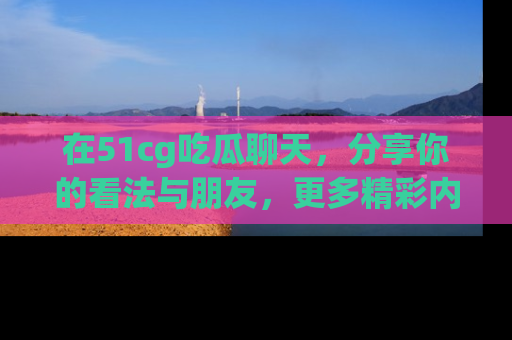 在51cg吃瓜聊天，分享你的看法与朋友，更多精彩内容请浏览网址www.51cg.com！