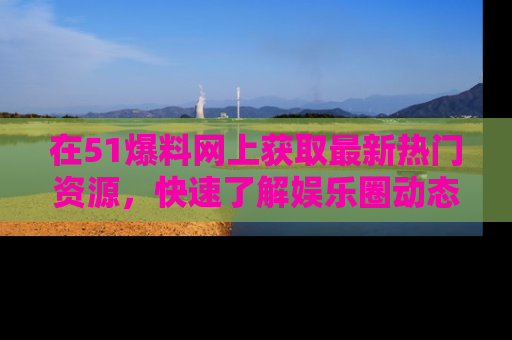 在51爆料网上获取最新热门资源，快速了解娱乐圈动态