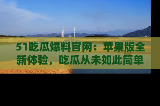 51吃瓜爆料官网：苹果版全新体验，吃瓜从未如此简单