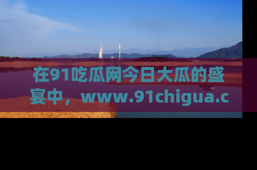 在91吃瓜网今日大瓜的盛宴中，www.91chigua.com带你领略每个让人咋舌的精彩故事！
