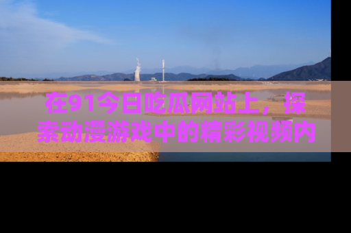 在91今日吃瓜网站上，探索动漫游戏中的精彩视频内容