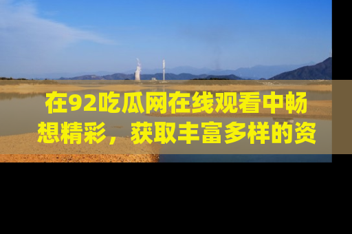 在92吃瓜网在线观看中畅想精彩，获取丰富多样的资源和app功能