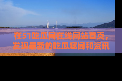 在51吃瓜网在线网站首页，发现最新的吃瓜趣闻和资讯分享