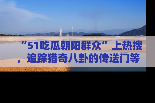 “51吃瓜朝阳群众”上热搜，追踪猎奇八卦的传送门等你点击！