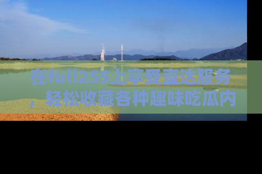 在fuli255上享受直达服务，轻松收藏各种趣味吃瓜内容，陪你欢笑！
