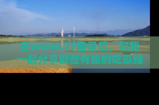 在www.17登录后，和我一起分享那些有趣的吃瓜经历吧！