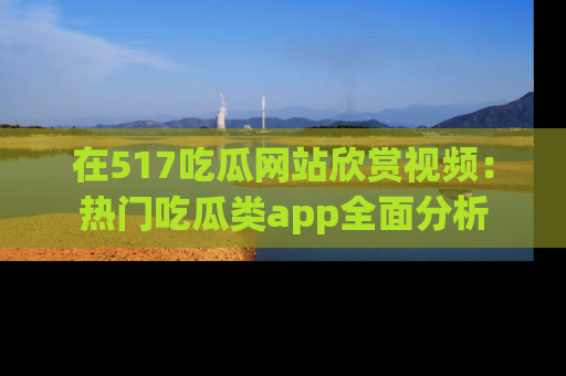 在517吃瓜网站欣赏视频：热门吃瓜类app全面分析