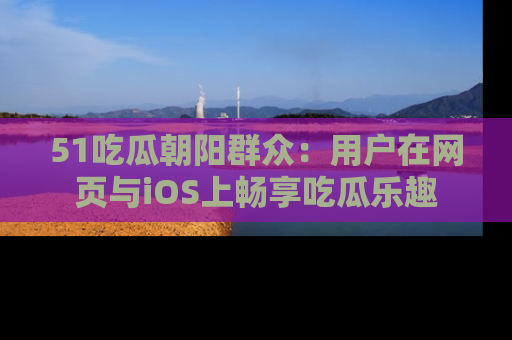 51吃瓜朝阳群众：用户在网页与iOS上畅享吃瓜乐趣