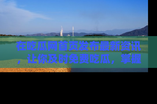 在吃瓜网首页发布最新资讯，让你及时免费吃瓜，掌握热点！
