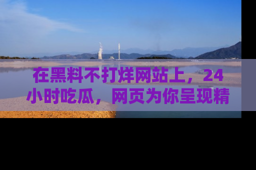 在黑料不打烊网站上，24小时吃瓜，网页为你呈现精彩内幕