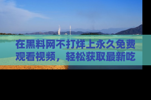 在黑料网不打烊上永久免费观看视频,轻松获取最新吃瓜资讯!