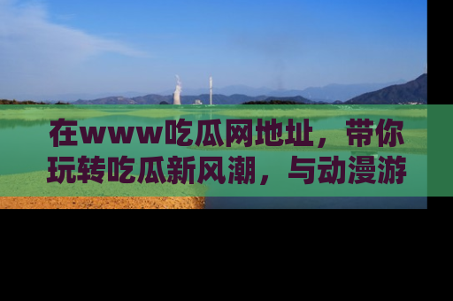 在www吃瓜网地址，带你玩转吃瓜新风潮，与动漫游戏角色共度精彩时光！