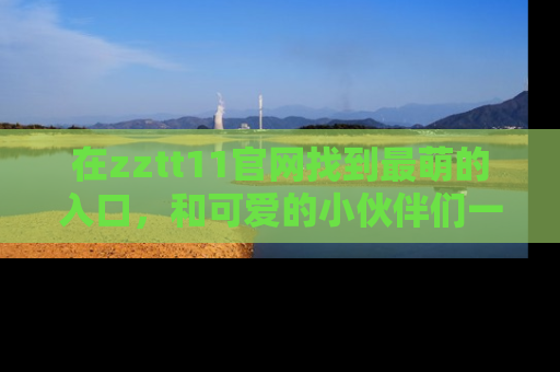 在zztt11官网找到最萌的入口，和可爱的小伙伴们一起吃瓜吧！