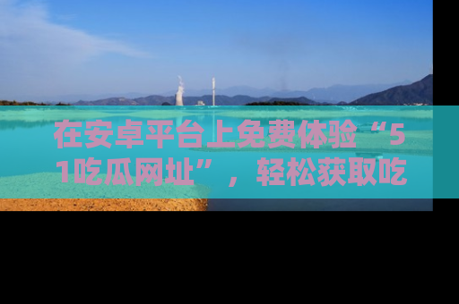 在安卓平台上免费体验“51吃瓜网址”，轻松获取吃瓜新鲜事！
