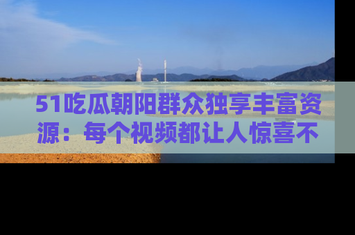 51吃瓜朝阳群众独享丰富资源：每个视频都让人惊喜不已！