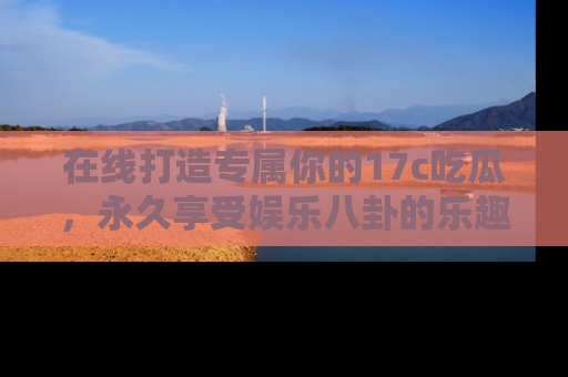 在线打造专属你的17c吃瓜,永久享受娱乐八卦的乐趣