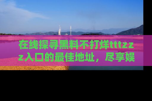 在线探寻黑料不打烊tttzzz入口的最佳地址,尽享娱乐圈八卦盛宴!