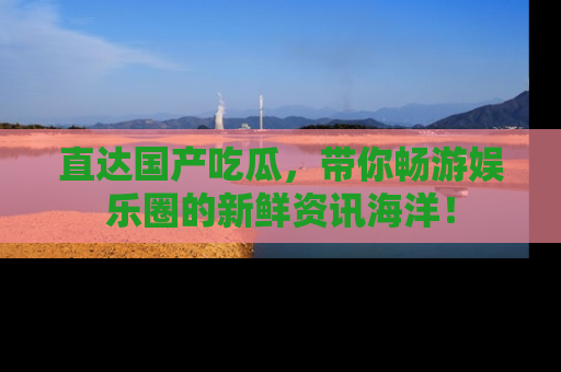 直达国产吃瓜，带你畅游娱乐圈的新鲜资讯海洋！