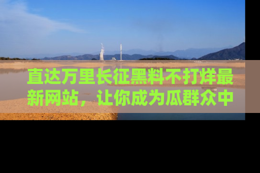 直达万里长征黑料不打烊最新网站，让你成为瓜群众中的资深吃瓜客！