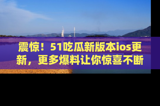 震惊！51吃瓜新版本ios更新，更多爆料让你惊喜不断，赶快来看吧！