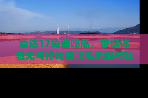 直达17免费吃瓜，带你体验无与伦比的吃瓜乐趣与社区互动