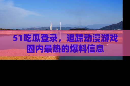 51吃瓜登录，追踪动漫游戏圈内最热的爆料信息