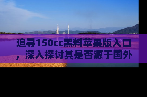 追寻150cc黑料苹果版入口，深入探讨其是否源于国外的传闻