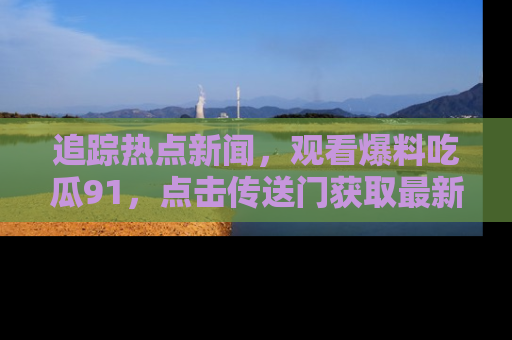 追踪热点新闻，观看爆料吃瓜91，点击传送门获取最新更新！
