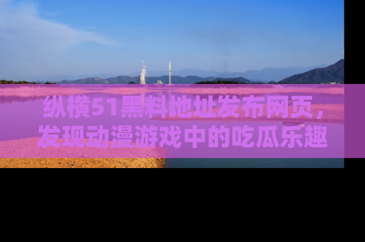 纵横51黑料地址发布网页，发现动漫游戏中的吃瓜乐趣