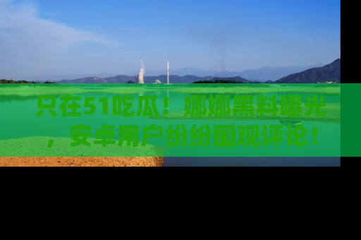 只在51吃瓜！娜娜黑料曝光，安卓用户纷纷围观评论！