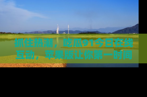 抓住热潮，吃瓜91今日在线互动，苹果版让你第一时间掌握信息！