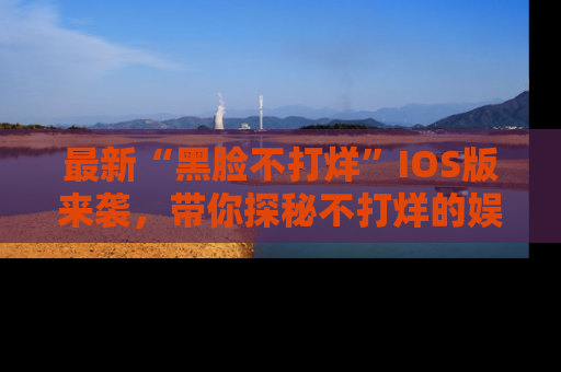 最新“黑脸不打烊”IOS版来袭，带你探秘不打烊的娱乐世界！