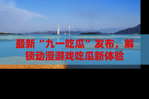 最新“九一吃瓜”发布，解锁动漫游戏吃瓜新体验