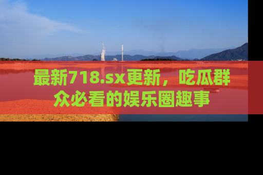 最新718.sx更新，吃瓜群众必看的娱乐圈趣事