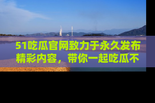 51吃瓜官网致力于永久发布精彩内容，带你一起吃瓜不停歇！