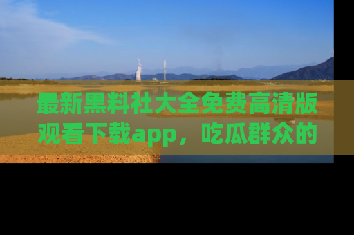 最新黑料社大全免费高清版观看下载app，吃瓜群众的必备神器