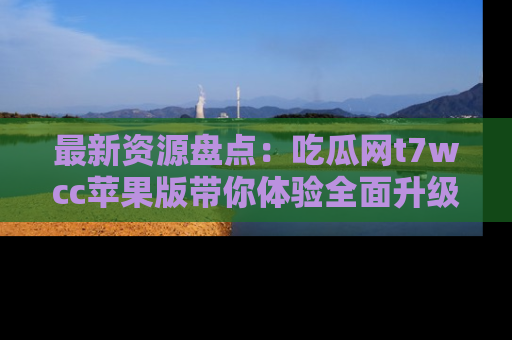 最新资源盘点：吃瓜网t7wcc苹果版带你体验全面升级