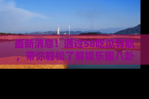 最新消息！通过58吃瓜导航，带你轻松了解娱乐圈八卦动态！
