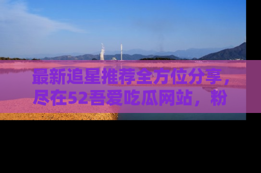 最新追星推荐全方位分享，尽在52吾爱吃瓜网站，粉丝必看
